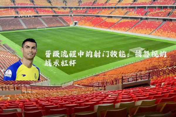 晋级流程中的射门效能：被忽视的战术杠杆